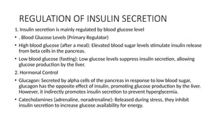 REGULATION OF INSULIN SECRETION
1. Insulin secretion is mainly regulated by blood glucose level
• . Blood Glucose Levels (Primary Regulator)
• High blood glucose (after a meal): Elevated blood sugar levels stimulate insulin release
from beta cells in the pancreas.
• Low blood glucose (fasting): Low glucose levels suppress insulin secretion, allowing
glucose production by the liver.
2. Hormonal Control
• Glucagon: Secreted by alpha cells of the pancreas in response to low blood sugar,
glucagon has the opposite effect of insulin, promoting glucose production by the liver.
However, it indirectly promotes insulin secretion to prevent hyperglycemia.
• Catecholamines (adrenaline, noradrenaline): Released during stress, they inhibit
insulin secretion to increase glucose availability for energy.
 