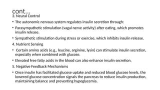 cont...
3. Neural Control
• The autonomic nervous system regulates insulin secretion through:
• Parasympathetic stimulation (vagal nerve activity) after eating, which promotes
insulin release.
• Sympathetic stimulation during stress or exercise, which inhibits insulin release.
4. Nutrient Sensing
• Certain amino acids (e.g., leucine, arginine, lysin) can stimulate insulin secretion,
especially when combined with glucose.
• Elevated free fatty acids in the blood can also enhance insulin secretion.
5. Negative Feedback Mechanisms
• Once insulin has facilitated glucose uptake and reduced blood glucose levels, the
lowered glucose concentration signals the pancreas to reduce insulin production,
maintaining balance and preventing hypoglycemia.
 