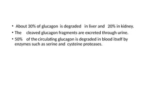 • About 30% of glucagon is degraded in liver and 20% in kidney.
• The cleaved glucagon fragments are excreted through urine.
• 50% of the circulating glucagon is degraded in blood itself by
enzymes such as serine and cysteine proteases.
 