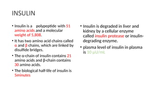 INSULIN
• Insulin is a polypeptide with 51
amino acids and a molecular
weight of 5,808.
• It has two amino acid chains called
α and β chains, which are linked by
disulfide bridges.
• The α-chain of insulin contains 21
amino acids and β-chain contains
30 amino acids.
• The biological half-life of insulin is
5minutes
• Insulin is degraded in liver and
kidney by a cellular enzyme
called insulin protease or insulin-
degrading enzyme.
• plasma level of insulin in plasma
is 10 µU/mL
 