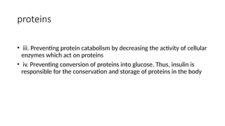 proteins
• iii. Preventing protein catabolism by decreasing the activity of cellular
enzymes which act on proteins
• iv. Preventing conversion of proteins into glucose. Thus, insulin is
responsible for the conservation and storage of proteins in the body
 