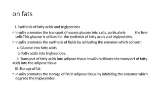 on fats
i. Synthesis of fatty acids and triglycerides
• Insulin promotes the transport of excess glucose into cells, particularly the liver
cells.This glucose is utilized for the synthesis of fatty acids and triglycerides.
• Insulin promotes the synthesis of lipids by activating the enzymes which convert:
a. Glucose into fatty acids
b. Fatty acids into triglycerides.
ii. Transport of fatty acids into adipose tissue Insulin facilitates the transport of fatty
acids into the adipose tissue.
iii. Storage of fat
• Insulin promotes the storage of fat in adipose tissue by inhibiting the enzymes which
degrade the triglycerides.
 