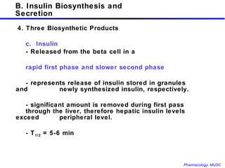 B. Insulin Biosynthesis and Secretion   4. Three Biosynthetic Products c.  Insulin - Released from the beta cell in a  rapid first phase and slower second phase  - represents release of insulin stored in granules and  newly synthesized insulin, respectively.  - significant amount is removed during first pass  through the liver, therefore hepatic insulin levels exceed  peripheral level. - T 1/2  = 5-6 min 