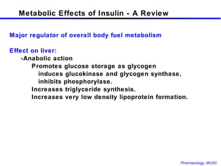 Metabolic Effects of Insulin - A Review Major regulator of overall body fuel metabolism Effect on liver: -Anabolic action Promotes glucose storage as glycogen    induces glucokinase and glycogen synthase,   inhibits phosphorylase.  Increases triglyceride synthesis. Increases very low density lipoprotein formation.  