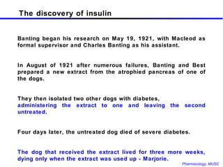 The discovery of insulin Banting began his research on May 19, 1921, with Macleod as formal supervisor and Charles Banting as his assistant.  In August of 1921 after numerous failures, Banting and Best prepared a new extract from the atrophied pancreas of one of the dogs.  They then isolated two other dogs with diabetes,  administering the extract to one and leaving the second untreated . Four days later, the untreated dog died of severe diabetes.  The dog that received the extract lived for three more weeks, dying only when the extract was used up - Marjorie. 