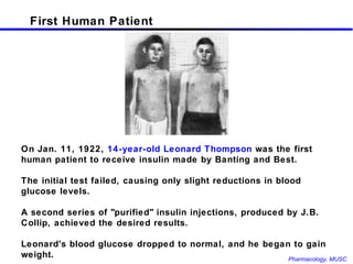 First Human Patient On Jan. 11, 1922,  14-year-old Leonard Thompson  was the first human patient to receive insulin made by Banting and Best.  The initial test failed, causing only slight reductions in blood glucose levels.  A second series of "purified" insulin injections, produced by J.B. Collip, achieved the desired results. Leonard's blood glucose dropped to normal, and he began to gain weight.  