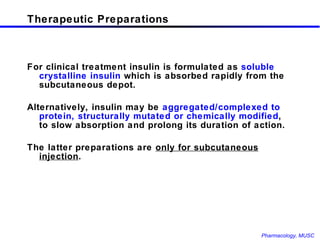 Therapeutic Preparations For clinical treatment insulin is formulated as  soluble crystalline insulin  which is absorbed rapidly from the subcutaneous depot. Alternatively, insulin may be  aggregated/complexed to protein, structurally mutated or chemically modified , to slow absorption and prolong its duration of action.  The latter preparations are  only for subcutaneous injection . 
