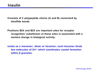 Insulin Consists of 2 polypeptide chains (A and B) connected by disulfide bonds Positions B24 and B25 are important sites for receptor recognition; substitution at these sites is associated with a marked change in biological activity. exists as a monomer, dimer or hexamer; each hexamer binds two molecules of Zn 2+  which coordinates crystal formation within    granules. 