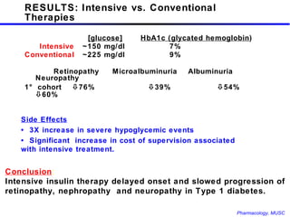 RESULTS: Intensive vs. Conventional Therapies   [glucose] HbA1c (glycated hemoglobin )   Intensive ~150 mg/dl 7% Conventional ~225 mg/dl 9% Retinopathy  Microalbuminuria  Albuminuria  Neuropathy 1° cohort   76%   39%    54%    60% Conclusion :  Intensive insulin therapy delayed onset and slowed progression of retinopathy, nephropathy  and neuropathy in Type 1 diabetes. Side Effects •  3X increase in severe hypoglycemic events •  Significant  increase in cost of supervision associated with intensive treatment. 