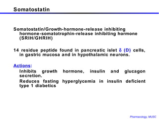 Somatostatin Somatostatin/Growth-hormone-release inhibiting hormone-somatotrophin-release inhibiting hormone (SRIH/GHRIH)  14 residue peptide found in pancreatic islet    (D)  cells, in gastric mucosa and in hypothalamic neurons. Actions : Inhibits growth hormone, insulin and glucagon secretion.   Reduces fasting hyperglycemia in insulin deficient type 1 diabetics 