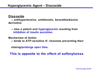 Hyperglycemic Agent - Diazoxide Diazoxide –  antihypertensive, antidiuretic, benzothiadiazine derivative –  also a potent oral  hyperglycemic  resulting from    inhibition of insulin secretion. Mechanism of Action –  binds to ATP-sensitive K +  channels preventing their  closing/ prolongs open time. This is opposite to the effect of sulfonylureas 