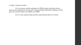 3. Lipro / human insulin-
-It is a human insulin analogue of rDNA origin synthesis from a
special non-pathogenic strain of E. coli genetically altered by addition of the
gene for insulin lispro; Lys (B28), pro (B29)
-It is a very rapid acting insulin, injected just prior to a meal.
 