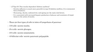  2) Type II ( Non insulin dependent diabetes mellitus)
 Genetic influence is much more powerful in type II diabetes mellitus. It is commonest
form of diabetes.
 Overeating, obesity, underactivity and ageing are the main risk factors.
 It is associated with increased hepatic production of glucose and resistance of target
tissue to the action of insulin.
• There are four types of cells in islets of Langerhans of pancreas:
• 1) β cells- secrete insulin.
• 2) ⍺ cells- secrete glucagon.
• 3) δ cells- secrete somatostatin.
• 4) follicular cells- secrete pancreatic polypeptide.
 