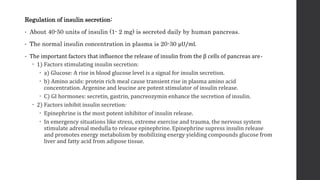Regulation of insulin secretion:
• About 40-50 units of insulin (1- 2 mg) is secreted daily by human pancreas.
• The normal insulin concentration in plasma is 20-30 μU/ml.
• The important factors that influence the release of insulin from the β cells of pancreas are-
 1) Factors stimulating insulin secretion:
 a) Glucose: A rise in blood glucose level is a signal for insulin secretion.
 b) Amino acids: protein rich meal cause transient rise in plasma amino acid
concentration. Argenine and leucine are potent stimulator of insulin release.
 C) GI hormones: secretin, gastrin, pancreozymin enhance the secretion of insulin.
 2) Factors inhibit insulin secretion:
 Epinephrine is the most potent inhibitor of insulin release.
 In emergency situations like stress, extreme exercise and trauma, the nervous system
stimulate adrenal medulla to release epinephrine. Epinephrine supress insulin release
and promotes energy metabolism by mobilizing energy yielding compounds glucose from
liver and fatty acid from adipose tissue.
 