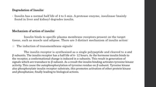 Degradation of Insulin:
• Insulin has a normal half life of 4 to 5 min. A protease enzyme, insulinase (mainly
found in liver and kidney) degrades insulin.
Mechanism of action of insulin:
Insulin binds to specific plasma membrane receptors present on the target
tissue, such as muscle and adipose. There are 3 distinct mechanism of insulin action:
1) The induction of transmembrane signals:
The insulin receptor is synthesized as a single polypeptide and cleaved to ⍺ and
β subunits. The insulin receptor has a half life of 6- 12 hours. As the hormone insulin binds to
the receptor, a conformational change is induced in ⍺ subunits. This result in generation of
signals which are transduce to β subunit. As a result the insulin binding activates tyrosine kinase
activity. This cause the autophosphorylation of tyrosine residue on β subunit. Tyrosine kinase
also phosphorylate insulin receptor substrate, this promotes activation of other protein kinase
and phosphatase, finally leading to biological actions.
 
