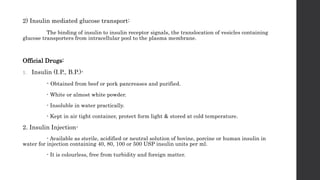 2) Insulin mediated glucose transport:
The binding of insulin to insulin receptor signals, the translocation of vesicles containing
glucose transporters from intracellular pool to the plasma membrane.
Official Drugs:
1. Insulin (I.P., B.P.)-
- Obtained from beef or pork pancreases and purified.
- White or almost white powder.
- Insoluble in water practically.
- Kept in air tight container, protect form light & stored at cold temperature.
2. Insulin Injection-
- Available as sterile, acidified or neutral solution of bovine, porcine or human insulin in
water for injection containing 40, 80, 100 or 500 USP insulin units per ml.
- It is colourless, free from turbidity and foreign matter.
 
