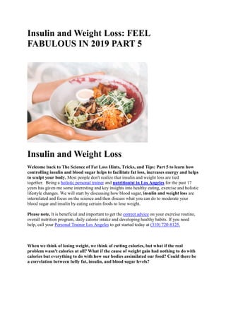 Insulin and Weight Loss: FEEL
FABULOUS IN 2019 PART 5
Insulin and Weight Loss
Welcome back to The Science of Fat Loss Hints, Tricks, and Tips: Part 5 to learn how
controlling insulin and blood sugar helps to facilitate fat loss, increases energy and helps
to sculpt your body. Most people don't realize that insulin and weight loss are tied
together. Being a holistic personal trainer and nutritionist in Los Angeles for the past 17
years has given me some interesting and key insights into healthy eating, exercise and holistic
lifestyle changes. We will start by discussing how blood sugar, insulin and weight loss are
interrelated and focus on the science and then discuss what you can do to moderate your
blood sugar and insulin by eating certain foods to lose weight.
Please note, It is beneficial and important to get the correct advice on your exercise routine,
overall nutrition program, daily calorie intake and developing healthy habits. If you need
help, call your Personal Trainer Los Angeles to get started today at (310) 720-8125.
When we think of losing weight, we think of cutting calories, but what if the real
problem wasn't calories at all? What if the cause of weight gain had nothing to do with
calories but everything to do with how our bodies assimilated our food? Could there be
a correlation between belly fat, insulin, and blood sugar levels?
 