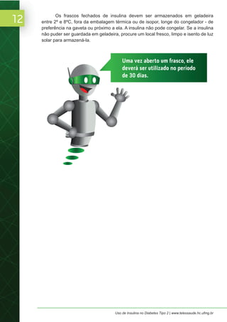 12
Uso de Insulina no Diabetes Tipo 2 | www.telessaude.hc.ufmg.br
Os frascos fechados de insulina devem ser armazenados em geladeira
entre 2º e 8ºC, fora da embalagem térmica ou de isopor, longe do congelador - de
preferência na gaveta ou próximo a ela. A insulina não pode congelar. Se a insulina
não puder ser guardada em geladeira, procure um local fresco, limpo e isento de luz
solar para armazená-la.
Uma vez aberto um frasco, ele
deverá ser utilizado no período
de 30 dias.
 