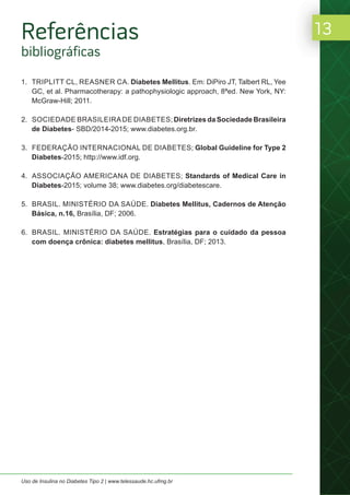 13
Uso de Insulina no Diabetes Tipo 2 | www.telessaude.hc.ufmg.br
1. TRIPLITT CL, REASNER CA. Diabetes Mellitus. Em: DiPiro JT, Talbert RL, Yee
GC, et al. Pharmacotherapy: a pathophysiologic approach, 8ªed. New York, NY:
McGraw-Hill; 2011.
2. SOCIEDADE BRASILEIRADE DIABETES; Diretrizes da Sociedade Brasileira
de Diabetes- SBD/2014-2015; www.diabetes.org.br.
3. FEDERAÇÃO INTERNACIONAL DE DIABETES; Global Guideline for Type 2
Diabetes-2015; http://www.idf.org.
4. ASSOCIAÇÃO AMERICANA DE DIABETES; Standards of Medical Care in
Diabetes-2015; volume 38; www.diabetes.org/diabetescare.
5. BRASIL. MINISTÉRIO DA SAÚDE. Diabetes Mellitus, Cadernos de Atenção
Básica, n.16, Brasília, DF; 2006.
6. BRASIL. MINISTÉRIO DA SAÚDE. Estratégias para o cuidado da pessoa
com doença crônica: diabetes mellitus, Brasília, DF; 2013.
Referências
bibliográficas
 