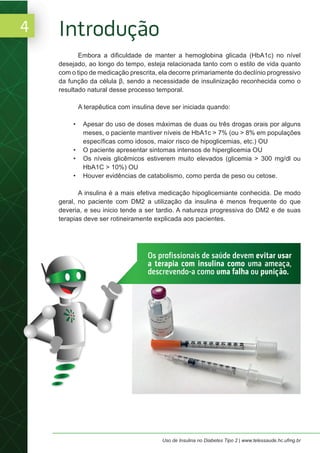 4
Uso de Insulina no Diabetes Tipo 2 | www.telessaude.hc.ufmg.br
Embora a dificuldade de manter a hemoglobina glicada (HbA1c) no nível
desejado, ao longo do tempo, esteja relacionada tanto com o estilo de vida quanto
com o tipo de medicação prescrita, ela decorre primariamente do declínio progressivo
da função da célula β, sendo a necessidade de insulinização reconhecida como o
resultado natural desse processo temporal.
A terapêutica com insulina deve ser iniciada quando:
• Apesar do uso de doses máximas de duas ou três drogas orais por alguns
meses, o paciente mantiver níveis de HbA1c > 7% (ou > 8% em populações
específicas como idosos, maior risco de hipoglicemias, etc.) OU
• O paciente apresentar sintomas intensos de hiperglicemia OU
• Os níveis glicêmicos estiverem muito elevados (glicemia > 300 mg/dl ou
HbA1C > 10%) OU
• Houver evidências de catabolismo, como perda de peso ou cetose.
A insulina é a mais efetiva medicação hipoglicemiante conhecida. De modo
geral, no paciente com DM2 a utilização da insulina é menos frequente do que
deveria, e seu inicio tende a ser tardio. A natureza progressiva do DM2 e de suas
terapias deve ser rotineiramente explicada aos pacientes.
Introdução
Os profissionais de saúde devem evitar usar
a terapia com insulina como uma ameaça,
descrevendo-a como uma falha ou punição.
 