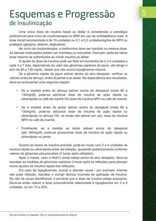 5
Uso de Insulina no Diabetes Tipo 2 | www.telessaude.hc.ufmg.br
Uma única dose de insulina basal ao deitar é considerada a estratégia
preferencial para início de insulinoterapia no DM2 em uso de antidiabéticos orais. A
dose inicial recomendada é de 10 unidades ou 0,1 a 0,2 unidades/kg/dia de NPH ou
análogos (glargina, detemir, degludeca).
No início da insulinoterapia, a metformina deve ser mantida na mesma dose.
As demais medicações podem ser mantidas ou reduzidas. Exemplo: pode-se retirar
dose noturna de sulfoniluréia ao iniciar insulina ao deitar.
O ajuste da dose de insulina pode ser feito em aumentos de 2 a 4 unidades a
cada 3 a 7 dias, dependendo do valor das glicemias capilares do jejum, até atingir o
alvo de 80 a 130 mg/dL, desde que não ocorra hipoglicemia noturna.
Se a glicemia capilar de jejum estiver dentro do alvo desejado, verificar os
valores antes do almoço, antes do jantar e ao deitar. Na dependência dos resultados,
deve-se acrescentar uma segunda injeção:
• Se a medida antes do almoço estiver acima do desejável (meta 80 a
130mg/dl), pode-se adicionar dose de insulina de ação rápida ou
ultrarrápida no café da manhã OU dose de insulina NPH no café da manhã;
• Se a medida antes do jantar estiver acima do desejável (meta 80 a
130mg/dl), pode-se adicionar dose de insulina de ação rápida ou
ultrarrápida no almoço OU, se ainda não estiver em uso, dose de insulina
NPH no café da manhã;
• Finalmente, se a medida ao deitar estiver acima do desejável
(até 180mg/dl), pode-se acrescentar dose de insulina de ação rápida ou
ultrarrápida no jantar.
Quanto às doses de insulina prandial, pode-se iniciar com 2 a 4 unidades de
insulina rápida ou ultrarrápida antes da refeição, ajustando posteriormente conforme
valores de glicemias pós-prandiais (2 horas após refeições).
Após 3 meses, caso a HbA1c ainda esteja acima do alvo desejado, deve-se
reavaliar as medidas de glicemias capilares 2 horas após as refeições para planejar
novos ajustes da insulina rápida das refeições.
Em caso de hipoglicemias, buscar e abordar causa - por exemplo, orientar
não pular refeição, reavaliar e corrigir técnica incorreta de aplicação de insulina.
Se não há causa identificável, é provável que a dose de insulina esteja excessiva.
Deve-se então reduzir a dose possivelmente relacionada à hipoglicemia em 2 a 4
unidades, ou em 10 a 20%.
Esquemas e Progressão
de Insulinização
 