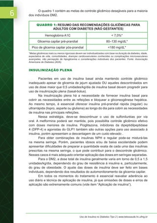 6
Uso de Insulina no Diabetes Tipo 2 | www.telessaude.hc.ufmg.br
O quadro 1 contém as metas de controle glicêmico desejáveis para a maioria
dos indivíduos DM2.
INSULINIZAÇÃO PLENA
Pacientes em uso de insulina basal ainda mantendo controle glicêmico
inadequado apesar de glicemia de jejum ajustada OU aqueles descontrolados em
uso de dose maior que 0,5 unidades/kg/dia de insulina basal devem progredir para
uso de insulinização plena (basal-bolus).
Na insulinização plena há a necessidade de fornecer insulina basal para
cobrir as necessidades entre as refeições e bloquear a gliconeogênese hepática.
Ao mesmo tempo, é essencial oferecer insulina pré-prandial rápida (regular) ou
ultrarrápida (lispro, asparte ou glulisina) ao longo do dia para cobrir as necessidades
de insulina nas principais refeições.
Nessa estratégia, deve-se descontinuar o uso de sulfoniluréias por via
oral. A metformina poderá ser mantida, pois possibilita controle glicêmico efetivo
com doses menores de insulina. Pioglitazona, inibidores da dipeptidilpeptidase
4 (DPP-4) e agonistas do GLP1 também são outras opções para uso associado à
insulina, porém apresentam a desvantagem de um custo elevado .
Para obter combinações de insulinas NPH e regular pode-se misturá-las
na mesma seringa. Porém, pacientes idosos e/ou de baixa escolaridade podem
apresentar dificuldades de preparar a quantidade exata de cada uma das insulinas
prescritas na mesma seringa, o que pode contribuir para o descontrole glicêmico.
Nesses casos é mais adequado orientar aplicação das doses em seringas separadas.
Para o DM2, a dose total de insulina geralmente varia em torno de 0,5 a 1,5
unidades/kg/dia, dependendo do grau de resistência à insulina e, particularmente,
do grau de obesidade. O ajuste das doses de insulina deve ser feito em bases
individuais, dependendo dos resultados do automonitoramento da glicemia capilar.
Em todos os momentos do tratamento é essencial reavaliar aderência ao
uso diário e técnica de aplicação de insulina, já que omissões de doses e erros de
aplicação são extremamente comuns (vide item “Aplicação de insulina”).
QUADRO 1: RESUMO DAS RECOMENDAÇÕES GLICÊMICAS PARA
ADULTOS COM DIABETES (NÃO GESTANTES)
Hemoglobina A1C < 7,0%*
Glicemia capilar pré-prandial 80–130 mg/dL*
Pico de glicemia capilar pós-prandial <180 mg/dL*
*Metas glicêmicas mais ou menos rigorosas devem ser individualizadas com base na duração da diabetes, idade,
expectativa de vida, comorbidades, doenças cardiovasculares conhecidas ou complicações microvasculares
avançadas, não percepção de hipoglicemia e considerações individuais dos pacientes. Fonte: Associação
Americana de Diabetes (ADA).
 