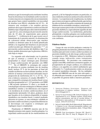 EDITORIAL
230	 	 Vol. 32, Nº 3, septiembre 2012
primera es que la normoglicemia mediante insulina
basal no disminuye la mortalidad cardiovascular ni
eventosmayoresencomparaciónconuntratamiento
que genere buen control metabólico sin necesidad
de insulina (con HbA1c alrededor de 6,5 %). Al
sumarse este resultado a los estudios previos
podemos decir que el pronóstico cardiovascular del
diabéticotipo2dependepocodelcontrolmetabólico
y que tal vez, esta estrategia de prevención amerite
más de 10 años de seguimiento para generar
beneficio (11)
. A diferencia de lo que ocurre con el
tratamiento de la presión arterial y la disminución
de colesterol donde observamos que muchos
estudios se detienen antes de la fecha planificada
debido a la magnitud del beneficio en prevención
cardiovascular que obtienen los pacientes (12,13)
, en
prevención cardiovascular del diabético tipo 2 no
hemos podido demostrar que la glicemia o HbA1c
más baja es mejor.
La segunda está relacionada con la premisa
de que el manejo y control de la glicemia
posprandial es mejor estrategia para disminuir
el riesgo cardiovascular del paciente con DM2
(14,15)
. En el ORIGIN la estrategia del control
de glicemia en ayunas mediante uso de insulina
basal, incluso 35 % de los pacientes al final del
estudio recibieron exclusivamente insulina, no fue
inferior al manejo convencional utilizando mayor
proporción de metformina (61 % vs 47 %). Si a
esta evidencia sumamos el estudio HEART2 (16)
,
que comparó la estrategia de insulina basal versus
insulina posprandial en 1 115 pacientes con DM2
e IM reciente (primeros 21 días) y en donde se
concluyóqueconestasestrategiasseobtienecontrol
metabólico similar y sin diferencias con respecto
a la incidencia de eventos cardiovasculares en el
seguimiento (promedio 2,6 años), podemos decir
que basados en la evidencia disponible el manejo
metabólico con insulina basal y control mediante
glicemia en ayunas, es una estrategia validada en
pacientescardiovascularesynopresentadiferencias
ni desventajas con respecto a estrategias que
impliquen mayor complejidad.
Finalmente el ORIGIN muestra uno de los
hipoglicemiantes másseguro:insulinaglargina. La
seguridad cardiovascular de los medicamentos en
general, y de los hipoglicemiantes en particular, es
unacondiciónatomarencuentaenlaseleccióndelos
mismos. La experiencia de rosiglitazona, las dudas
queexistenconrespectoaglibenclamida,queincluso
hasidoexcluidadelasguíasconjuntasdemanejode
diabetesdelassociedadeseuropeasyamericana(17)
,
hacenqueseamosprecavidoseneltratamientodelos
pacientesdiabéticos,especialmenteaquellosdealto
riesgo cardiovascular. La metformina, gliclazida,
glimepiride e insulina glargina son medicamentos
con evidencia suficiente que nos permite indicarlos
con confianza.
Palabras finales
Luego de esta revisión podemos contestar la
preguntaplanteadainicialmente¿Debemosindicar
insulina para prevenir eventos cardiovasculares en
pacientes diabéticos de alto riesgo cardiovascular?
La respuesta es NO. Debemos indicar la insulina
cuando tenga indicación como tratamiento
hipoglicemiante. En pacientes con condiciones
agudascomoIMysíndromescoronariosagudos,en
posoperatorio de cirugía cardíaca, en condiciones
críticas y en aquellos en control ambulatorio que
utilizando 2 o 3 medicamentos orales no alcanzan
el control metabólico deseado. De los múltiples
aportes del ORIGIN uno de los más relevantes, y
no obtenido previamente, es que la normoglicemia
es posible sin generar daño a nuestros pacientes.
REFERENCIAS
	1.	 American Diabetes Association. Diagnosis and
classification of diabetes mellitus. Diabetes Care.
2012;35(Suppl):64-71.
	 2.	 Sarwar N, Gao P, Seshasai SR, Gobin R, Kaptoge S, Di
Angelantonio E, et al. Diabetes mellitus, fasting blood
glucose concentration, and risk of vascular disease: A
collaborative meta-analysis of 102 prospective studies.
Lancet. 2010;375:2215-2222.
	 3.	 SelvinE,SteffesMW,ZhuH,MatsushitaK,Wagenknecht
L, Pankow J, et al. Glycated hemoglobin, diabetes, and
cardiovascular risk in nondiabetic adults. N Engl J Med.
2010;362:800-811.
	4.	 ORIGIN Trial Investigators, Gerstein HC, Bosch J,
Dagenais GR, Díaz R, Jung H, Maggioni AP, et al.
 