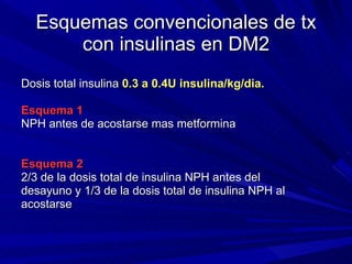 Esquemas convencionales de tx con insulinas en DM2 Dosis total insulina  0.3 a 0.4U insulina/kg/dia. Esquema 1  NPH antes de acostarse mas metformina Esquema 2 2/3 de la dosis total de insulina NPH antes del  desayuno y 1/3 de la dosis total de insulina NPH al  acostarse 