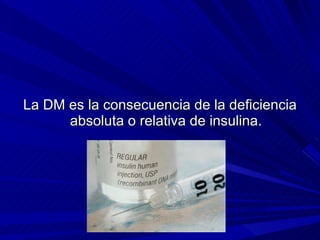 La DM es la consecuencia de la deficiencia absoluta o relativa de insulina. 