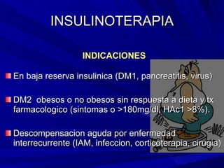 INSULINOTERAPIA En baja reserva insulinica (DM1, pancreatitis, virus) DM2  obesos o no obesos sin respuesta a dieta y tx farmacologico (sintomas o  >180mg/dl, HAc1 >8% ). Descompensacion aguda por enfermedad interrecurrente (IAM, infeccion, corticoterapia, cirugia) INDICACIONES 