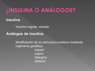 Insulina
     Insulina regular, soluble

Análogos de insulina

     Modificación de su estructura proteica mediante
     ingeniería genética:
                  Aspart
                  Lispro
                  Glargina
                  Detemir
 