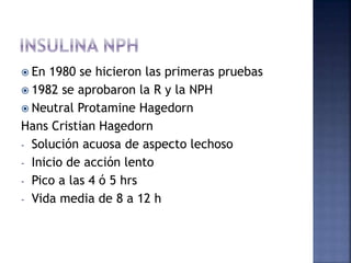  En 1980 se hicieron las primeras pruebas
 1982 se aprobaron la R y la NPH
 Neutral Protamine Hagedorn
Hans Cristian Hagedorn
- Solución acuosa de aspecto lechoso
- Inicio de acción lento
- Pico a las 4 ó 5 hrs
- Vida media de 8 a 12 h
 
