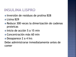  Inversión de residuos de prolina B28
 Lisina B29
 Reduce 300 veces la dimerización de cadenas
proteicas
 Inicio de acción 5 a 15 min
 Concentración máx 60 min
 Desaparece 2 a 4 hrs
Debe administrarse inmediatamente antes de
comer
 