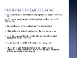  Están compuestas por mezclas en proporciones fijas de insulinas
de
acción rápida o análogos de rápida acción e insulinas de acción
intermedia.
 Están indicadas en la terapia insulínica convencional
 Habitualmente se administranantes de desayuno y cena
 pero como desventaja tienen la falta de flexibilidad para
adecuar la dosis de insulina
 lEn un estudio reciente de García de los Ríos y cols
 HbA1c en el 62% de los pacientes a las 12 semanas de
seguimiento,requiriendo para ello el 74% de los pacientes la
administración de 2 dosis diarias
 