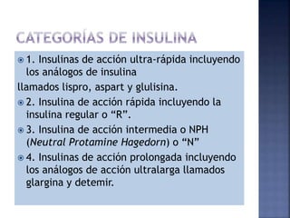 1. Insulinas de acción ultra-rápida incluyendo
los análogos de insulina
llamados lispro, aspart y glulisina.
 2. Insulina de acción rápida incluyendo la
insulina regular o “R”.
 3. Insulina de acción intermedia o NPH
(Neutral Protamine Hagedorn) o “N”
 4. Insulinas de acción prolongada incluyendo
los análogos de acción ultralarga llamados
glargina y detemir.
 