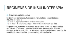 REGÍMENES DE INSULINOTERAPIA
A. Insulinoterapia intensiva
En términos generales, la necesidad diaria total en unidades de
insulina es Igual a:
al peso de la persona en libras dividida entre cuatro,
o en el caso de kilogramos, el peso del individuo multiplicado por U.55.
En promedio, la mitad de la dosis total diaria cubre las necesidades
basales de la hormona y el resto abarca las necesidades durante
comidas y bocadillos y las correcciones de la hiperglucemia se trata de
un cálculo aproximado y es necesario individualizarlo.
 