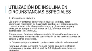 UTILIZACIÓN DE INSULINA EN
CIRCUNSTANCIAS ESPECIALES
A . Cetoacidosis diabética
Los signos y síntomas comprenden náuseas, vómitos, dolor
abdominal, respiración de Kussmaul), cambios del estado psíquico,
concentraciones más elevadas de cetonas y glucosa en sangre y
orina, pH en sangre arterial menor de 7.3, y menor nivel de
bicarbonato (<15 mmoI/L).
El tratamiento fundamental comprende la hidratación endovenosa e
insulinoterapia intensivas y la conservación de los concentraciones de
potasio y otros electrólitos.
La fluidoterapia por lo común comienza con solución salina normal.
Habrá que utilizar la insulina humana rápida para administración
endovenosa, y su dosis inicial será de 0.1 UI/kg de peso/hora. en
 