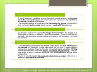 • El patrón que mejor reproduce la curva fisiológica endógena incluye una insulina
basal de acción prolongada en combinación con inyecciones de insulina de
acción corta antes de cada comida.
• Otra estrategia incluye la combinación de insulina NPH y regular a primera hora
de la mañana, insulina regular con la comida e insulina NPH con la cena.
DM tipo 1
• Es útil como aproximación general la “regla de los tercios”: dos tercios de la
dosis diaria de insulina se administra como insulina basal y un tercio como insulina
prandial, y dos tercios de la dosis total se administra en por la mañana y un tercio
por la noche.
DM tipo 2
• La insulina debe administrarse inicialmente a altas dosis, con 2-10 U/hora por vía
intravenosa se consiguen buenos descensos de glucemia e hiperpotasemia
mejorando la acidosis. En general resulta adecuada la dosis inicial de 0.1 U/kg,
seguida de una similar cada hora. Reducir 50-70 mg/dL en primer hora. La insulina
esta diluida en solución salina o glucosada, pues es indispensable reponer fluidos
y electrolitos.
• Pasado el episodio agudo, 1-3 horas antes de terminar la infusión intravenosa se
administra insulina vía subcutánea.
Cetoacidosis diabética
Flórez J, Armijo JA, Mediavilla A. Farmacología humana. 6 ed. España. Elsevier Masson. 2014
 