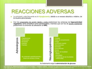 REACCIONES ADVERSAS
 La principal y más frecuente es la hipoglucemia, debido a un exceso absoluto o relativo, de
la insulina administrada.
 Con los preparados de acción rápida y corta predominan los síntomas de hiperactividad
vegetativa, tanto simpática como parasimpática; mientras que con los de acción mantenida
predominan lo síntomas de afectación al SNC.
Adrenérgicos
•Palpitaciones
•Sudoración
•Ansiedad
•Hambre
•Temblor
Neuroglucopénicos
•Cefalea
•Falta de concentración
•Fatiga
•Confusión mental
•Alucinaciones
•Amnesia
•Convulsiones
•Coma
•Signos de focalidad:
•Afasia
•Hemiplejía
•Trastornos de las facultades
intelectuales
Su tratamiento exige la administración de glucosa
Se presentan episódicamente y
duran de minutos a horas.
McCulloch DK. General principles of insulin therapy in diabetes mellitus. Uptodate (en línea) 2016 (Citado el 22 de noviembre del 2016) Disponible en:
https://www.uptodate.com/contents/general-principles-of-insulin-therapy-in-diabetes-mellitus?source=search_result&search=insulin&selectedTitle=3~150
 