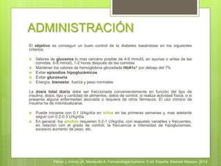 ADMINISTRACIÓN
El objetivo es conseguir un buen control de la diabetes basándose en los siguientes
criterios:
 Valores de glucemia lo mas cercano posible de 4-6 mmol/L en ayunas o antes de las
comidas, 6-8 mmol/L 1-2 horas después de las comidas
 Mantener los valores de hemoglobina glicosilada HbA1c* por debajo del 7%
 Evitar episodios hipoglucémicos
 Evitar glucosuria
 Energía, bienestar, fuerza y peso normales
La dosis total diaria debe ser fraccionada convenientemente en función del tipo de
insulina, dosis, tipo y cantidad de alimentos, datos de control, si realiza actividad física, o si
presenta alguna enfermedad asociada o requiera de otros fármacos. El uso crónico de
insulina ha de individualizarse.
 Puede iniciarse con 0.1 U/kg/día en niños en las primeras semanas y, mas adelante
seguir con 0.2-0.3 U/kg/día.
 En general, los adultos requieren 0.2-1 U/kg/día, con reajustes variables y frecuentes,
en relación con el grado de control, la frecuencia e intensidad de hipoglucemias,
excesivo aumento de peso, etc.
Flórez J, Armijo JA, Mediavilla A. Farmacología humana. 6 ed. España. Elsevier Masson. 2014
 