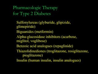 Pharmacologic Therapy
for Type 2 Diabetes
 Sulfonylureas (glyburide, glipizide,
 glimepiride)
 Biguanides (metformin)
 Alpha-glucosidase inhibitors (acarbose,
 miglitol, voglibose)
 Benzoic acid analogues (repaglinide)
 Thiazolidinediones (troglitazone, rosiglitazone,
     pioglitazone)
 Insulin (human insulin, insulin analogues)
 