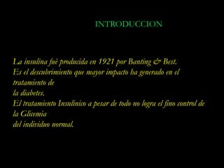 INTRODUCCION



La insulina fuè producida en 1921 por Banting & Best.
Es el descubrimiento que mayor impacto ha generado en el
tratamiento de
la diabetes.
El tratamiento Insulinico a pesar de todo no logra el fino control de
la Glicemia
del individuo normal.
 