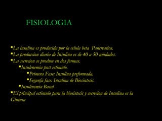 FISIOLOGIA

La insulina es producida por la celula beta Pancreatica.
La produccion diaria de Insulina es de 40 a 50 unidades.
La secrecion se produce en dos formas.
    Insulenemia post estimulo.
        Primera Fase: Insulina preformada.
        Segunfa fase: Insulina de Biosintesis.
    Insulinemia Basal
El principal estimulo para la biosistesis y secrecion de Insulina es la
Glucusa
 