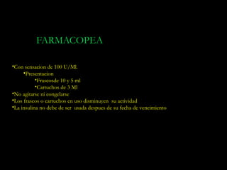 FARMACOPEA

•Con sensacion de 100 U/Ml.
     •Presentacion
           •Frascosde 10 y 5 ml
           •Cartuchos de 3 Ml
•No agitarse ni congelarse
•Los frascos o cartuchos en uso disminuyen su actividad
•La insulina no debe de ser usada despues de su fecha de vencimiento
 