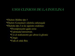 USOS CLINICOS DE LA INSULINA

•Diabetes Mellitus tipo 1
•Diabetes Gestacional o diabetica embarazada
•Diabetico tipo 2 en las siguientes condiciones
   •Descompensacion aguda severa
   •Enfermedad intercurrente.
   •Uso de medicamentos que alteran la glicemia
   •Cirugia
   •Falla de celula Beta
 