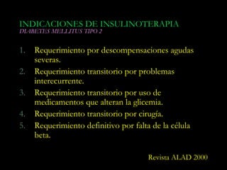 INDICACIONES DE INSULINOTERAPIA
DIABETES MELLITUS TIPO 2


1.   Requerimiento por descompensaciones agudas
     severas.
2.   Requerimiento transitorio por problemas
     interecurrente.
3.   Requerimiento transitorio por uso de
     medicamentos que alteran la glicemia.
4.   Requerimiento transitorio por cirugía.
5.   Requerimiento definitivo por falta de la célula
     beta.

                                      Revista ALAD 2000
 