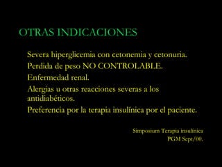 OTRAS INDICACIONES
 Severa hiperglicemia con cetonemia y cetonuria.
 Perdida de peso NO CONTROLABLE.
 Enfermedad renal.
 Alergias u otras reacciones severas a los
 antidiabéticos.
 Preferencia por la terapia insulínica por el paciente.

                                  Simposium Terapia insulínica
                                              PGM Sept/00.
 