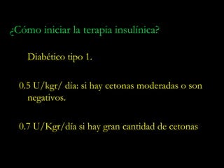 ¿Cómo iniciar la terapia insulínica?

    Diabético tipo 1.

  0.5 U/kgr/ día: si hay cetonas moderadas o son
    negativos.

  0.7 U/Kgr/día si hay gran cantidad de cetonas
 