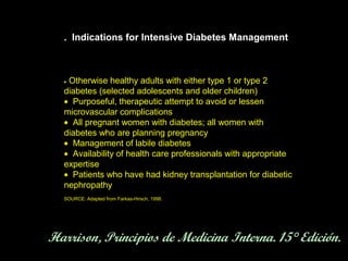 . Indications for Intensive Diabetes Management



  •Otherwise healthy adults with either type 1 or type 2
  diabetes (selected adolescents and older children)
  • Purposeful, therapeutic attempt to avoid or lessen
  microvascular complications
  • All pregnant women with diabetes; all women with
  diabetes who are planning pregnancy
  • Management of labile diabetes
  • Availability of health care professionals with appropriate
  expertise
  • Patients who have had kidney transplantation for diabetic
  nephropathy
  SOURCE: Adapted from Farkas-Hirsch, 1998.




Harrison, Principios de Medicina Interna. 15° Edición.
 