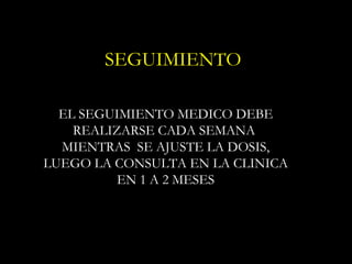 SEGUIMIENTO

  EL SEGUIMIENTO MEDICO DEBE
    REALIZARSE CADA SEMANA
  MIENTRAS SE AJUSTE LA DOSIS,
LUEGO LA CONSULTA EN LA CLINICA
          EN 1 A 2 MESES
 